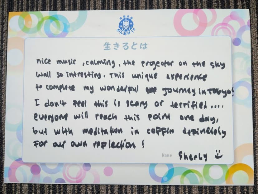 色紙 25: nice music, calming, the projector on the sky wall so intresting. This unique experience to complete my wonderful journey in Tokyo! I don't feel this is scary or terrified.... everyone will reach this point one day, but with meditation in coffin definetely for our own reflection!（Sherly）
